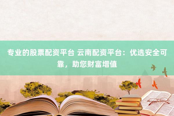 专业的股票配资平台 云南配资平台：优选安全可靠，助您财富增值