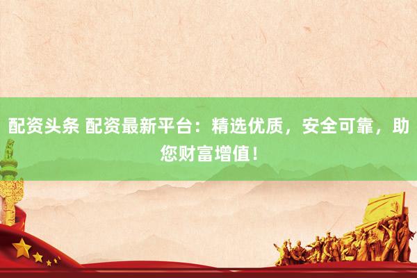 配资头条 配资最新平台：精选优质，安全可靠，助您财富增值！
