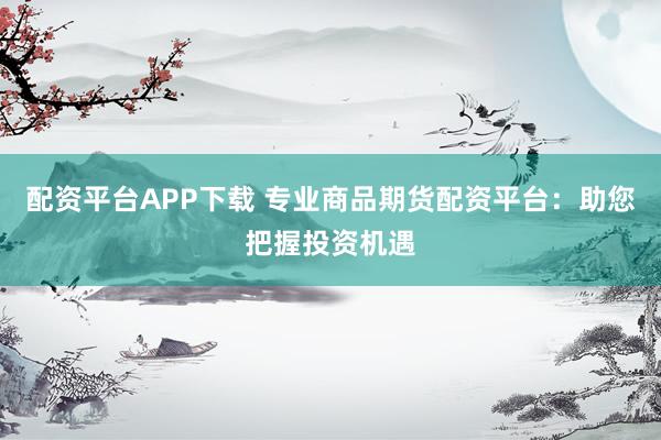配资平台APP下载 专业商品期货配资平台：助您把握投资机遇
