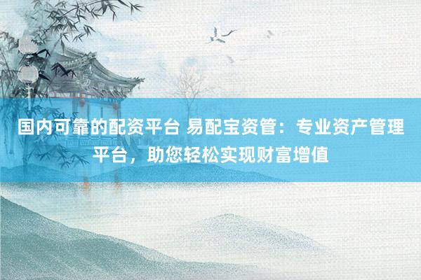 国内可靠的配资平台 易配宝资管:专业资产管理平台,助您轻松实现财富增值