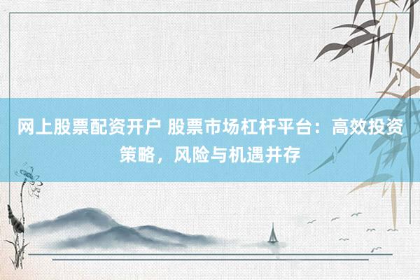 网上股票配资开户 股票市场杠杆平台：高效投资策略，风险与机遇并存