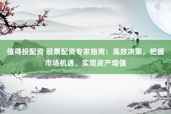 值得投配资 股票配资专家指南：高效决策，把握市场机遇，实现资产增值
