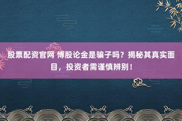 股票配资官网 博股论金是骗子吗？揭秘其真实面目，投资者需谨慎辨别！