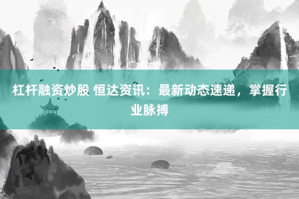 杠杆融资炒股 恒达资讯：最新动态速递，掌握行业脉搏