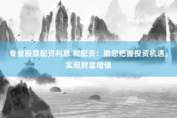专业股票配资利息 和配资：助您把握投资机遇，实现财富增值