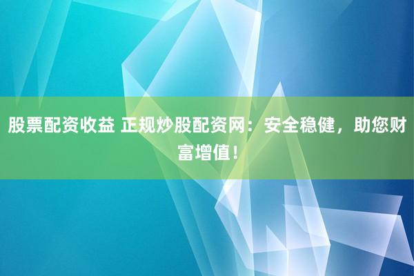 股票配资收益 正规炒股配资网：安全稳健，助您财富增值！