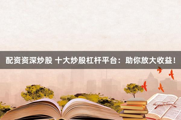 配资资深炒股 十大炒股杠杆平台：助你放大收益！