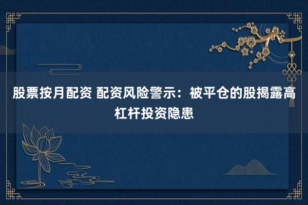 股票按月配资 配资风险警示：被平仓的股揭露高杠杆投资隐患