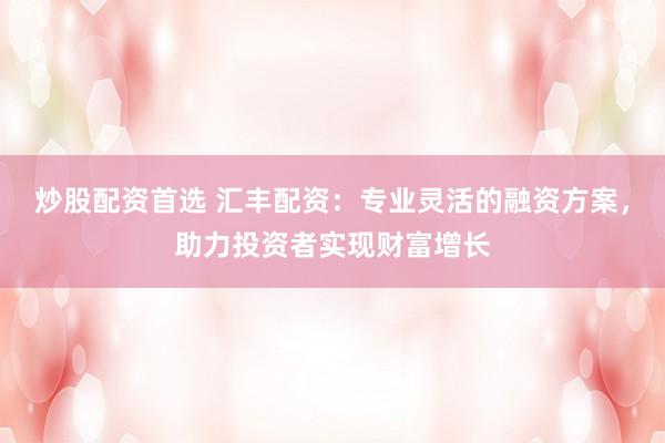 炒股配资首选 汇丰配资：专业灵活的融资方案，助力投资者实现财富增长