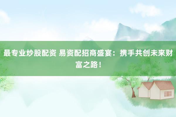 最专业炒股配资 易资配招商盛宴:携手共创未来财富之路!
