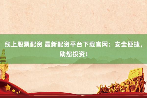 线上股票配资 最新配资平台下载官网：安全便捷，助您投资！