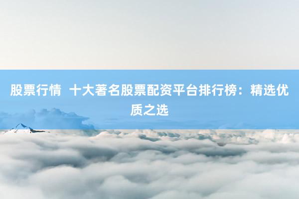 股票行情  十大著名股票配资平台排行榜：精选优质之选