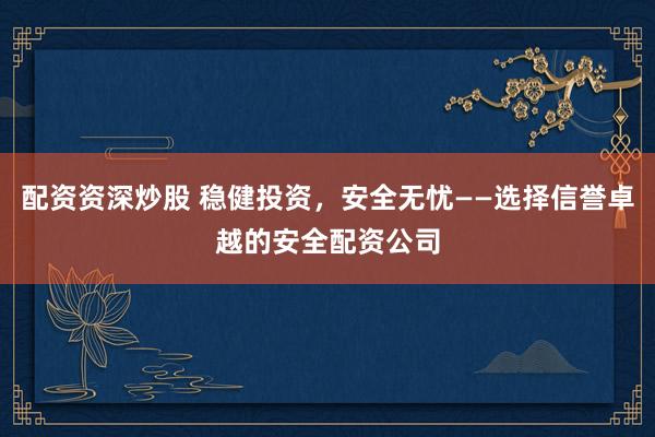 配资资深炒股 稳健投资，安全无忧——选择信誉卓越的安全配资公司