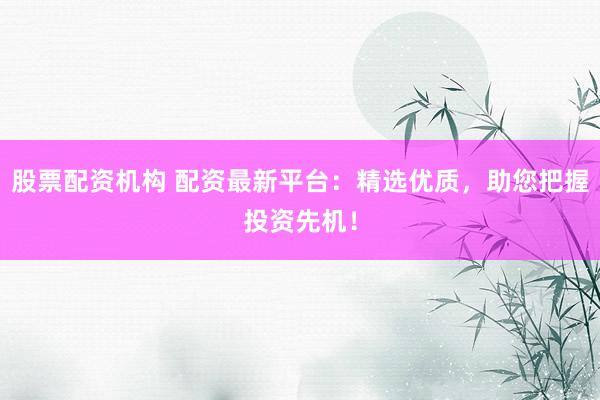 股票配资机构 配资最新平台：精选优质，助您把握投资先机！