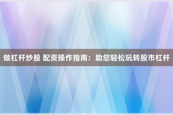 做杠杆炒股 配资操作指南：助您轻松玩转股市杠杆