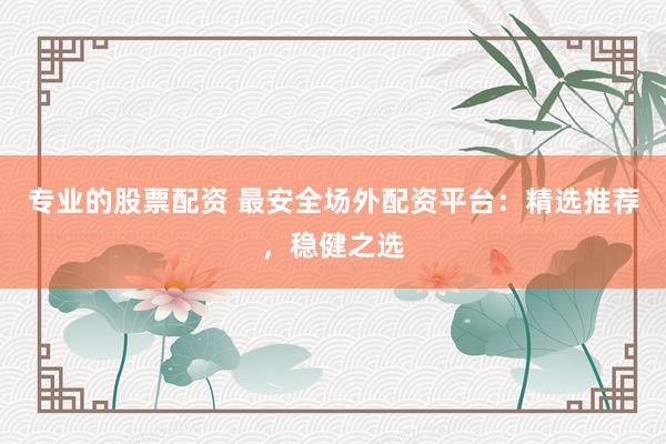 专业的股票配资 最安全场外配资平台：精选推荐，稳健之选