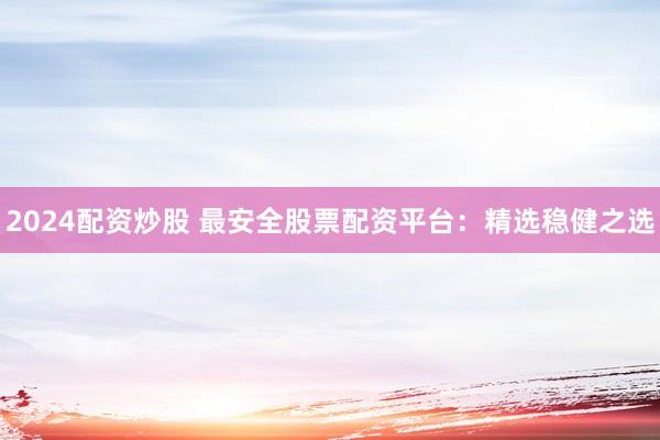 2024配资炒股 最安全股票配资平台：精选稳健之选