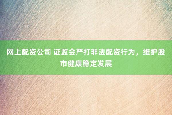 网上配资公司 证监会严打非法配资行为，维护股市健康稳定发展