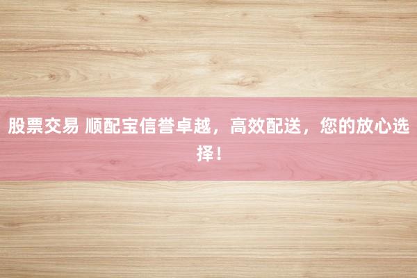 股票交易 顺配宝信誉卓越，高效配送，您的放心选择！