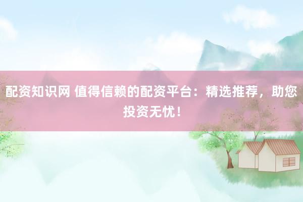 配资知识网 值得信赖的配资平台:精选推荐,助您投资无忧!