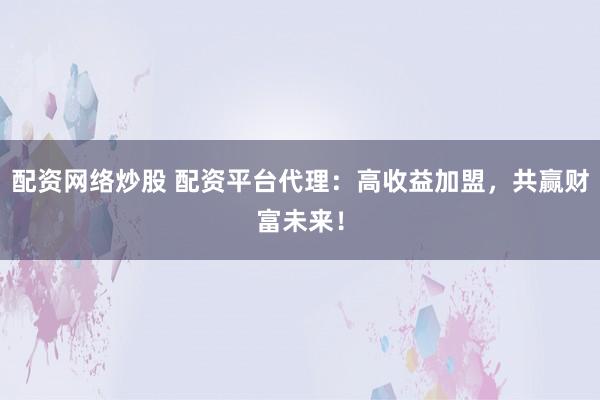 配资网络炒股 配资平台代理：高收益加盟，共赢财富未来！
