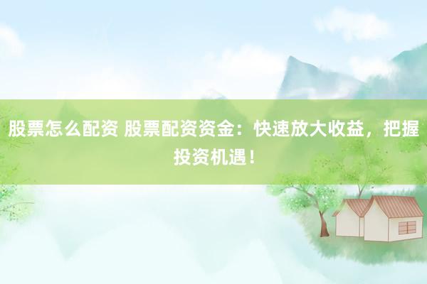股票怎么配资 股票配资资金：快速放大收益，把握投资机遇！