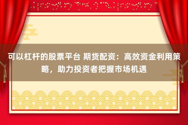 可以杠杆的股票平台 期货配资：高效资金利用策略，助力投资者把握市场机遇