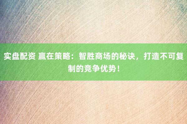实盘配资 赢在策略：智胜商场的秘诀，打造不可复制的竞争优势！
