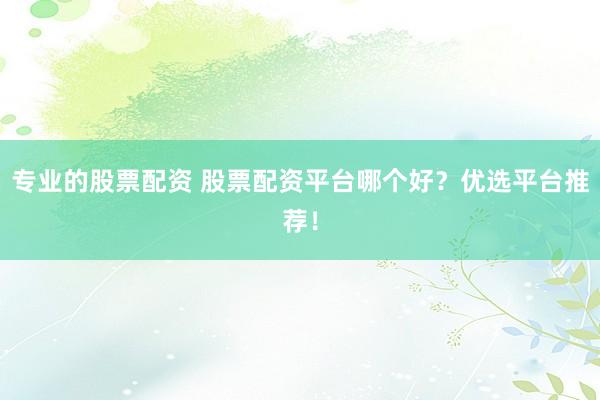 专业的股票配资 股票配资平台哪个好？优选平台推荐！