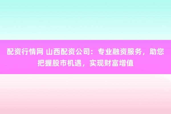 配资行情网 山西配资公司：专业融资服务，助您把握股市机遇，实现财富增值