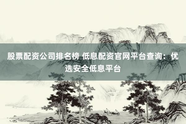 股票配资公司排名榜 低息配资官网平台查询：优选安全低息平台
