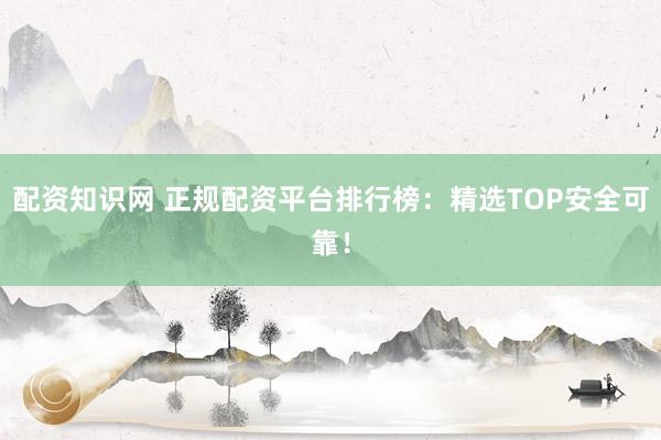 配资知识网 正规配资平台排行榜：精选TOP安全可靠！