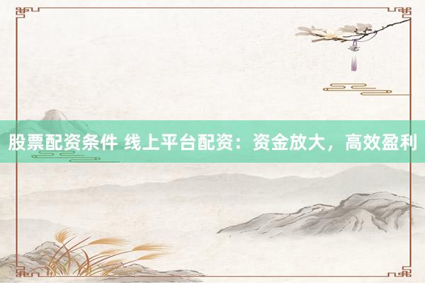 股票配资条件 线上平台配资：资金放大，高效盈利