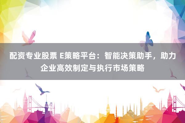 配资专业股票 E策略平台：智能决策助手，助力企业高效制定与执行市场策略