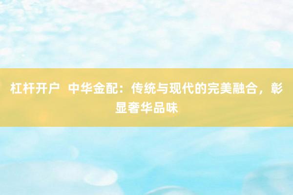 杠杆开户  中华金配：传统与现代的完美融合，彰显奢华品味
