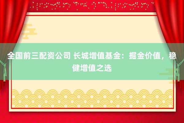 全国前三配资公司 长城增值基金：掘金价值，稳健增值之选