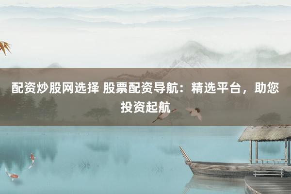 配资炒股网选择 股票配资导航：精选平台，助您投资起航
