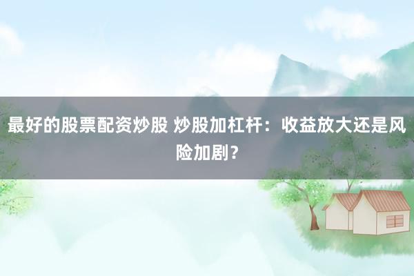 最好的股票配资炒股 炒股加杠杆：收益放大还是风险加剧？