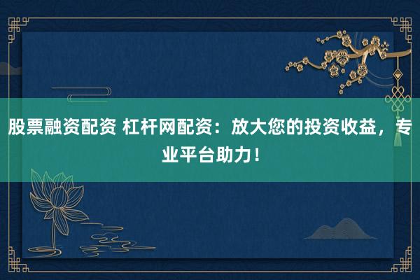 股票融资配资 杠杆网配资：放大您的投资收益，专业平台助力！