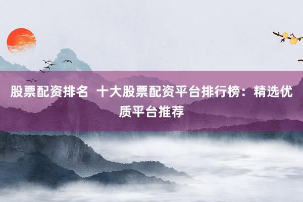 股票配资排名  十大股票配资平台排行榜：精选优质平台推荐