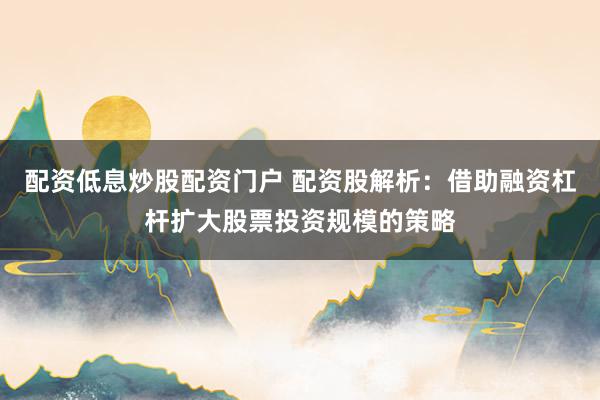 配资低息炒股配资门户 配资股解析：借助融资杠杆扩大股票投资规模的策略