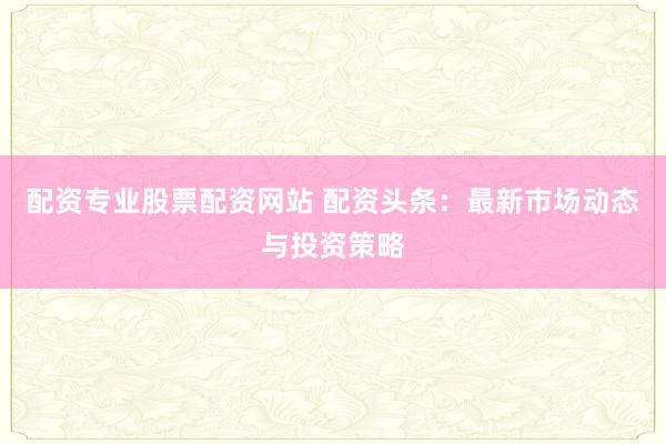 配资专业股票配资网站 配资头条：最新市场动态与投资策略