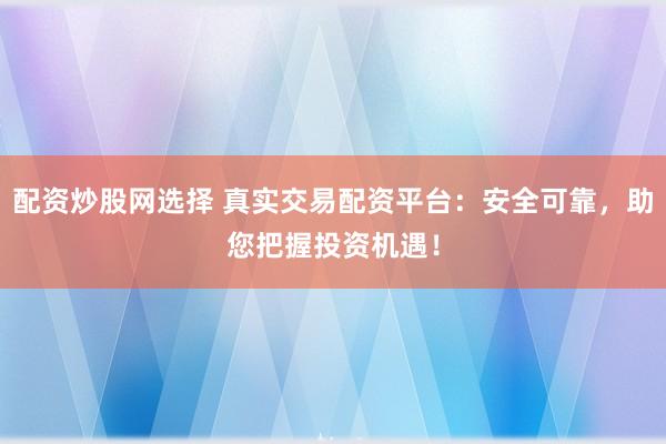 配资炒股网选择 真实交易配资平台：安全可靠，助您把握投资机遇！