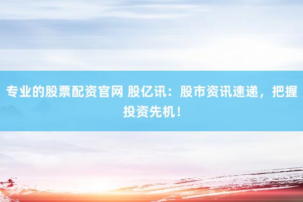 专业的股票配资官网 股亿讯：股市资讯速递，把握投资先机！