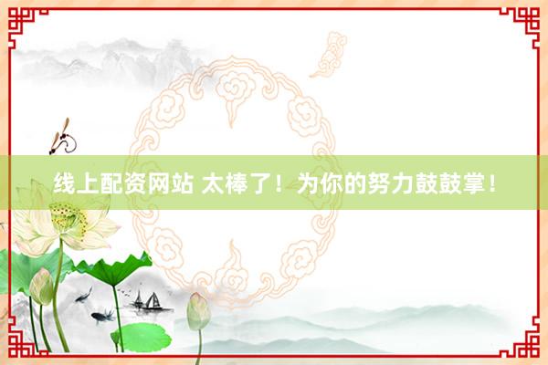 线上配资网站 太棒了！为你的努力鼓鼓掌！