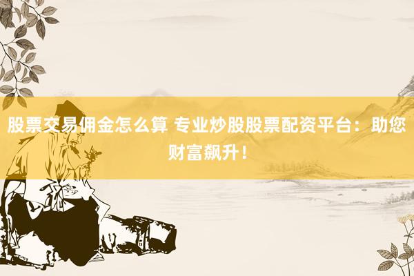 股票交易佣金怎么算 专业炒股股票配资平台：助您财富飙升！