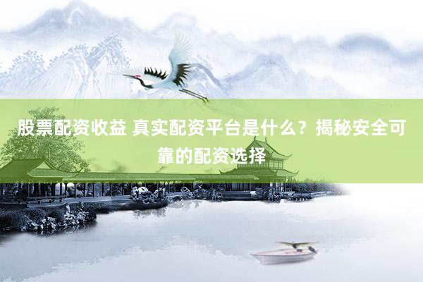 股票配资收益 真实配资平台是什么？揭秘安全可靠的配资选择