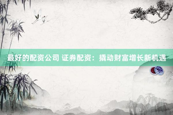 最好的配资公司 证券配资：撬动财富增长新机遇
