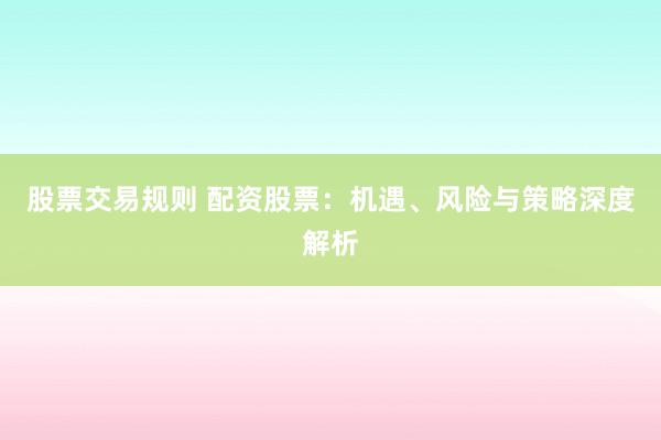 股票交易规则 配资股票：机遇、风险与策略深度解析