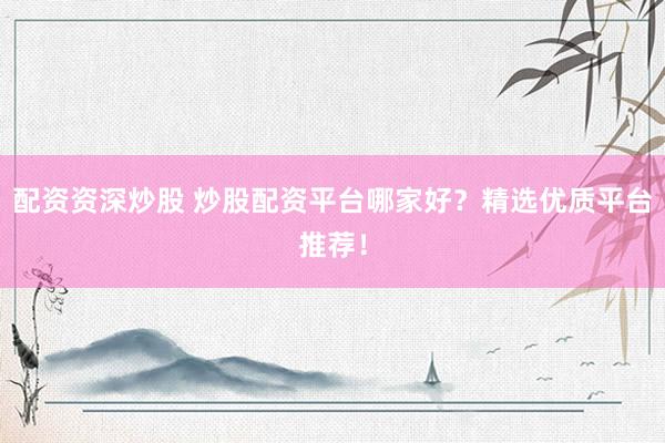 配资资深炒股 炒股配资平台哪家好？精选优质平台推荐！